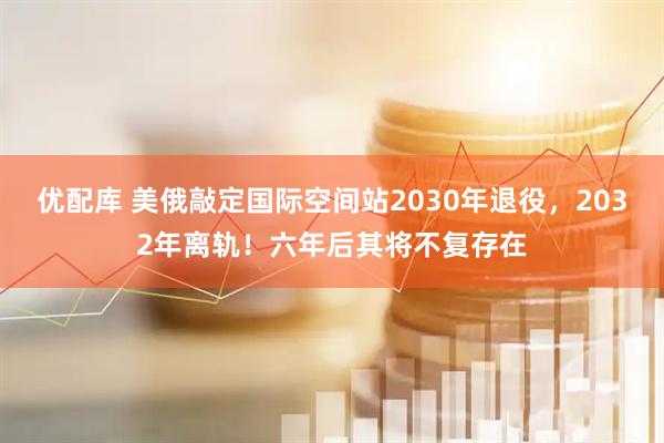 优配库 美俄敲定国际空间站2030年退役，2032年离轨！六年后其将不复存在