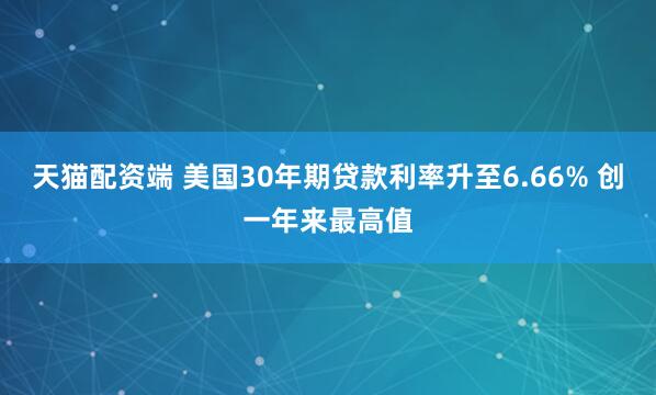 天猫配资端 美国30年期贷款利率升至6.66% 创一年来最高值