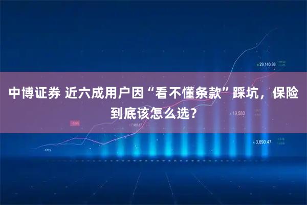 中博证券 近六成用户因“看不懂条款”踩坑，保险到底该怎么选？