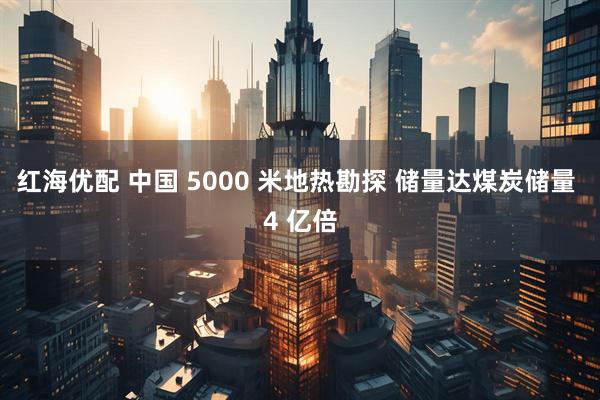 红海优配 中国 5000 米地热勘探 储量达煤炭储量 4 亿倍