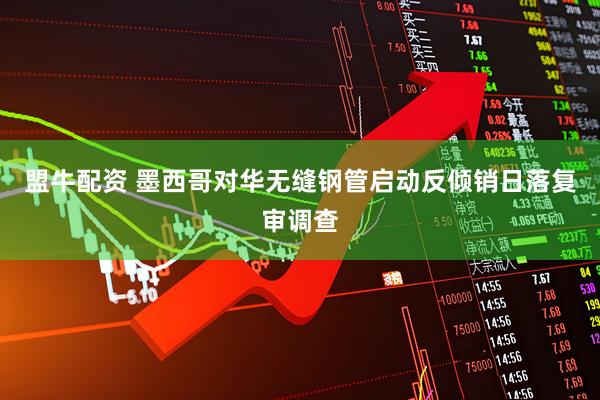 盟牛配资 墨西哥对华无缝钢管启动反倾销日落复审调查