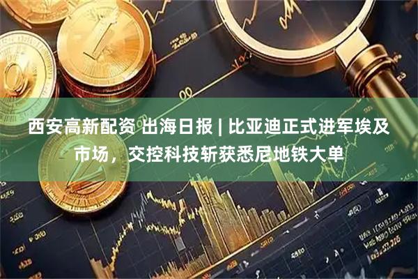 西安高新配资 出海日报 | 比亚迪正式进军埃及市场，交控科技斩获悉尼地铁大单