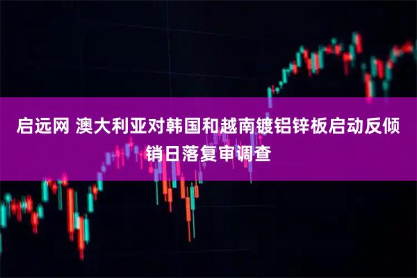 启远网 澳大利亚对韩国和越南镀铝锌板启动反倾销日落复审调查