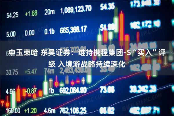 中玉束哈 东吴证券：维持携程集团-S“买入”评级 入境游战略持续深化