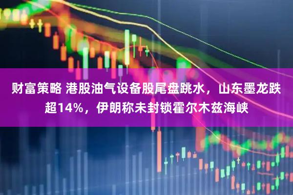 财富策略 港股油气设备股尾盘跳水，山东墨龙跌超14%，伊朗称未封锁霍尔木兹海峡