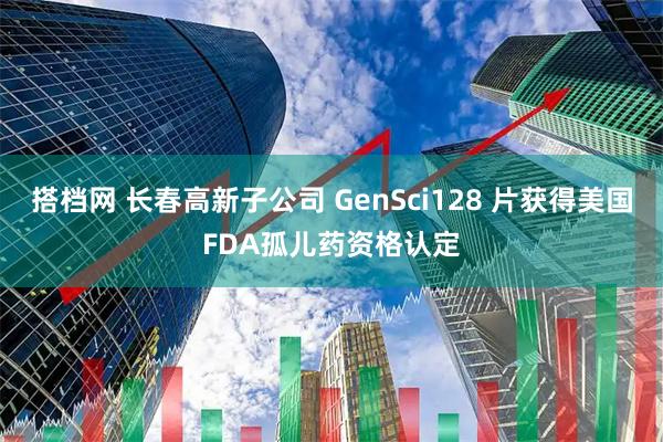 搭档网 长春高新子公司 GenSci128 片获得美国FDA孤儿药资格认定