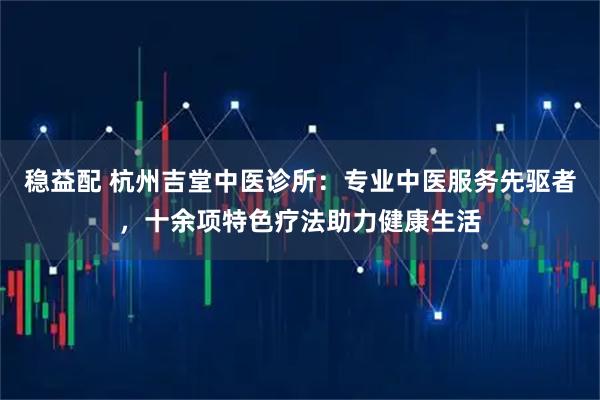 稳益配 杭州吉堂中医诊所：专业中医服务先驱者，十余项特色疗法助力健康生活