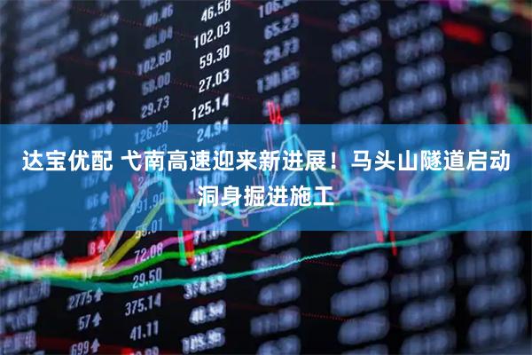达宝优配 弋南高速迎来新进展！马头山隧道启动洞身掘进施工