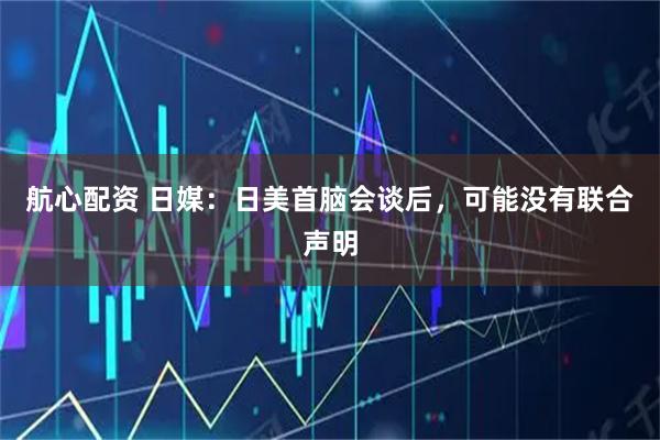 航心配资 日媒：日美首脑会谈后，可能没有联合声明