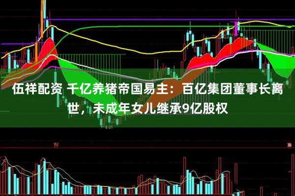 伍祥配资 千亿养猪帝国易主：百亿集团董事长离世，未成年女儿继承9亿股权