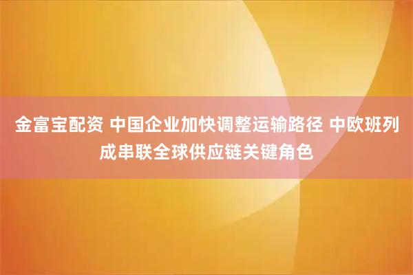 金富宝配资 中国企业加快调整运输路径 中欧班列成串联全球供应链关键角色