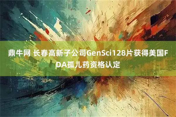 鼎牛网 长春高新子公司GenSci128片获得美国FDA孤儿药资格认定