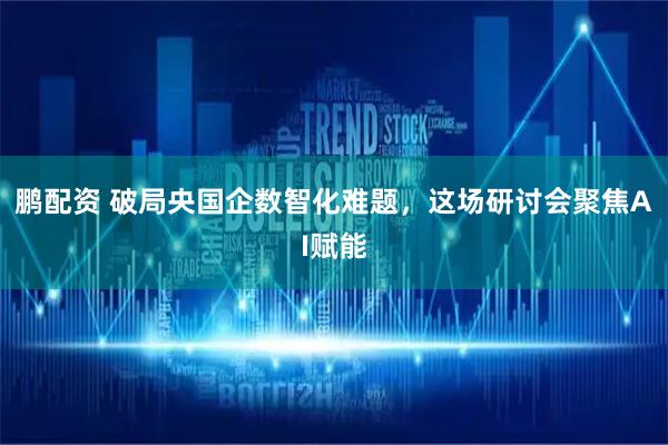 鹏配资 破局央国企数智化难题，这场研讨会聚焦AI赋能