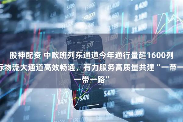 股神配资 中欧班列东通道今年通行量超1600列 国际物流大通道高效畅通，有力服务高质量共建“一带一路”