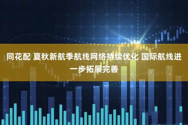 同花配 夏秋新航季航线网络持续优化 国际航线进一步拓展完善