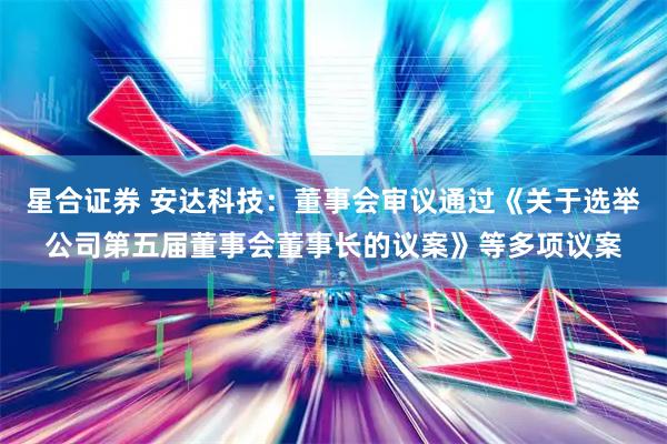 星合证券 安达科技：董事会审议通过《关于选举公司第五届董事会董事长的议案》等多项议案
