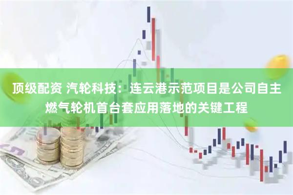 顶级配资 汽轮科技：连云港示范项目是公司自主燃气轮机首台套应用落地的关键工程