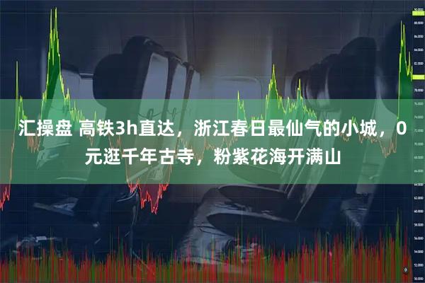 汇操盘 高铁3h直达，浙江春日最仙气的小城，0元逛千年古寺，粉紫花海开满山