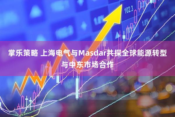 掌乐策略 上海电气与Masdar共探全球能源转型与中东市场合作
