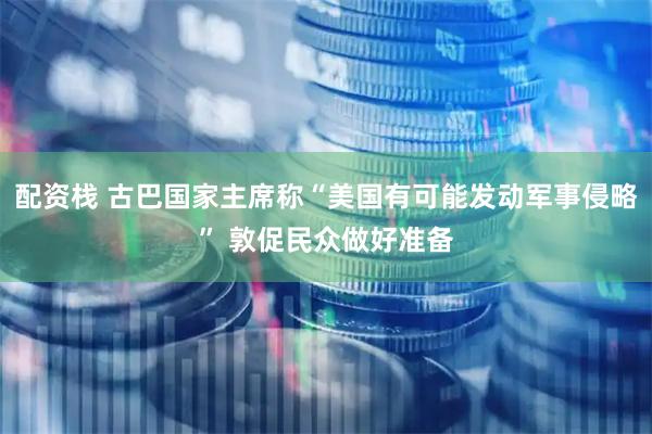 配资栈 古巴国家主席称“美国有可能发动军事侵略” 敦促民众做好准备