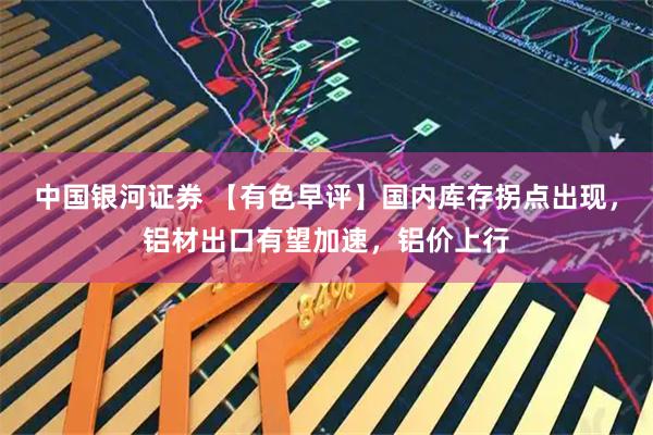 中国银河证券 【有色早评】国内库存拐点出现，铝材出口有望加速，铝价上行
