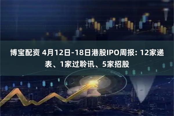 博宝配资 4月12日-18日港股IPO周报: 12家递表、1家过聆讯、5家招股
