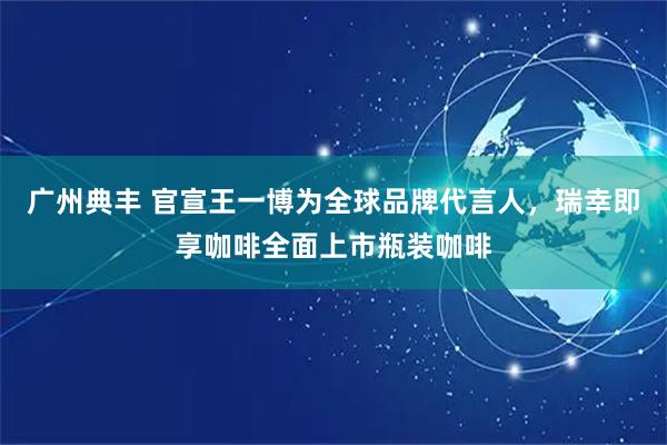 广州典丰 官宣王一博为全球品牌代言人，瑞幸即享咖啡全面上市瓶装咖啡