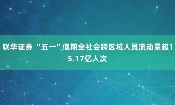 联华证券 “五一”假期全社会跨区域人员流动量超15.17亿人次