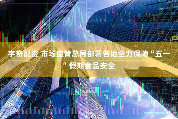 宇奇配资 市场监管总局部署各地全力保障“五一”假期食品安全