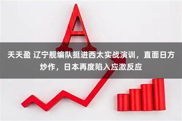 天天盈 辽宁舰编队挺进西太实战演训,直面日方炒作,日本再度陷入应激反应
