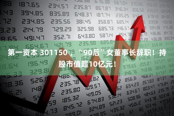 第一资本 301150 ，“90后”女董事长辞职！持股市值超10亿元！