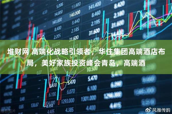 堆财网 高端化战略引领者，华住集团高端酒店布局，美好家族投资峰会青岛，高端酒