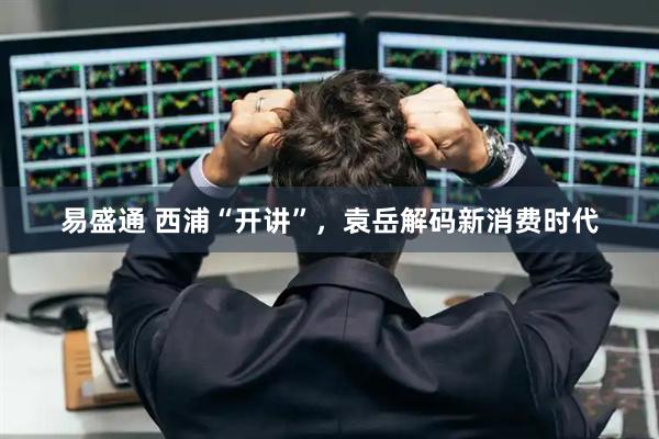 易盛通 西浦“开讲”，袁岳解码新消费时代