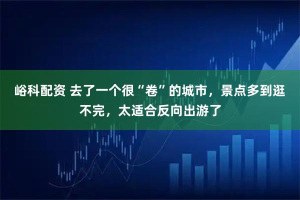 峪科配资 去了一个很“卷”的城市，景点多到逛不完，太适合反向出游了