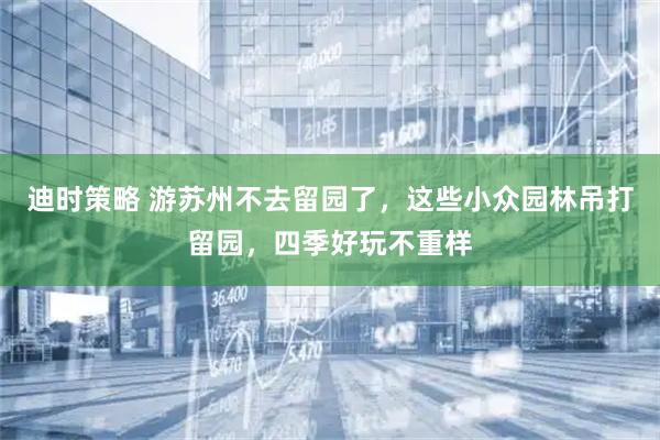 迪时策略 游苏州不去留园了，这些小众园林吊打留园，四季好玩不重样