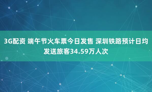 3G配资 端午节火车票今日发售 深圳铁路预计日均发送旅客34.59万人次