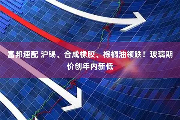 富邦速配 沪锡、合成橡胶、棕榈油领跌！玻璃期价创年内新低