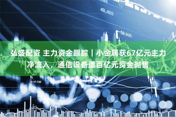 弘盛配资 主力资金跟踪｜小金属获67亿元主力净流入，通信设备遭百亿元资金抛售