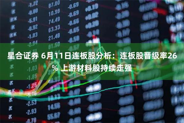 星合证券 6月11日连板股分析：连板股晋级率26% 上游材料股持续走强