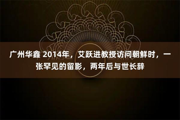 广州华鑫 2014年，艾跃进教授访问朝鲜时，一张罕见的留影，两年后与世长辞