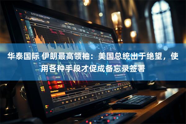 华泰国际 伊朗最高领袖：美国总统出于绝望，使用各种手段才促成备忘录签署