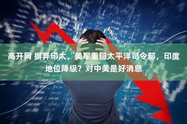 高开网 摒弃印太，美军重回太平洋司令部，印度地位降级？对中美是好消息