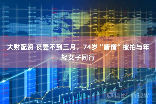 大财配资 丧妻不到三月，74岁“唐僧”被拍与年轻女子同行