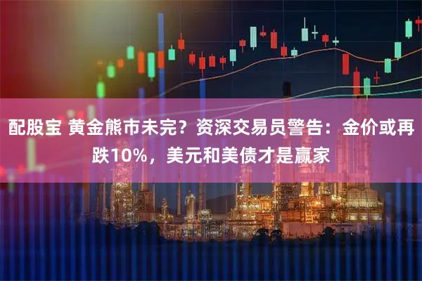 配股宝 黄金熊市未完？资深交易员警告：金价或再跌10%，美元和美债才是赢家