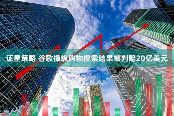 证星策略 谷歌操纵购物搜索结果被判赔20亿美元