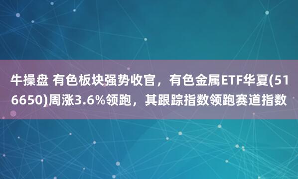 牛操盘 有色板块强势收官，有色金属ETF华夏(516650)周涨3.6%领跑，其跟踪指数领跑赛道指数
