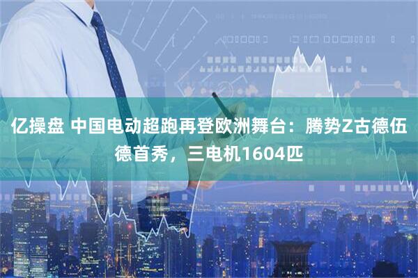 亿操盘 中国电动超跑再登欧洲舞台：腾势Z古德伍德首秀，三电机1604匹