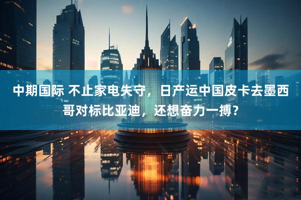 中期国际 不止家电失守，日产运中国皮卡去墨西哥对标比亚迪，还想奋力一搏？