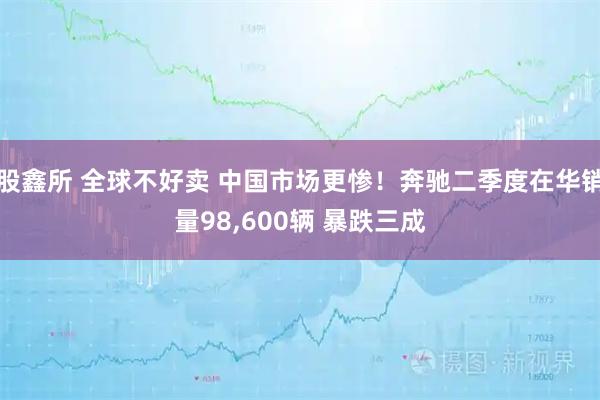 股鑫所 全球不好卖 中国市场更惨！奔驰二季度在华销量98,600辆 暴跌三成