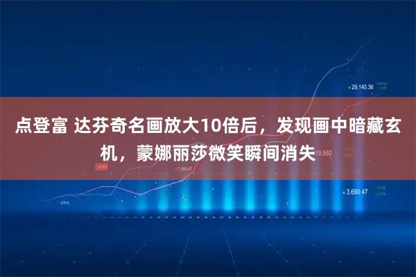 点登富 达芬奇名画放大10倍后，发现画中暗藏玄机，蒙娜丽莎微笑瞬间消失